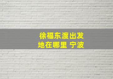 徐福东渡出发地在哪里 宁波